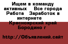 Ищем в команду активных. - Все города Работа » Заработок в интернете   . Красноярский край,Бородино г.